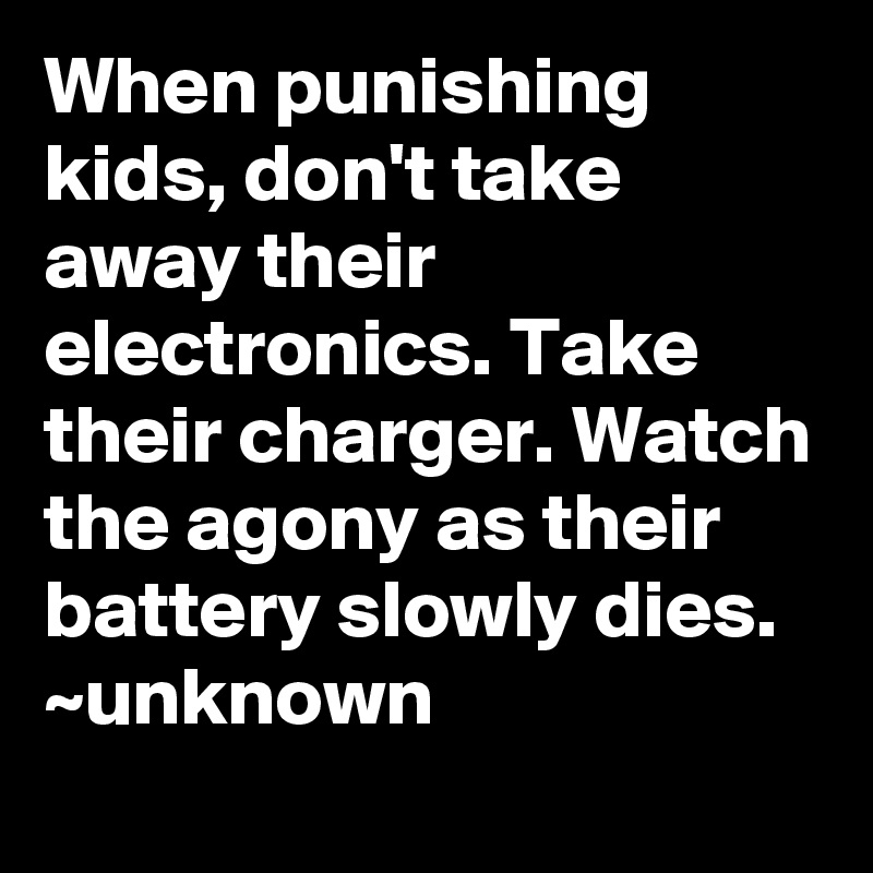 When punishing kids, don't take away their electronics. Take their charger. Watch the agony as their battery slowly dies.
~unknown