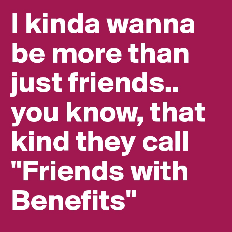 I kinda wanna be more than just friends..
you know, that kind they call "Friends with Benefits"