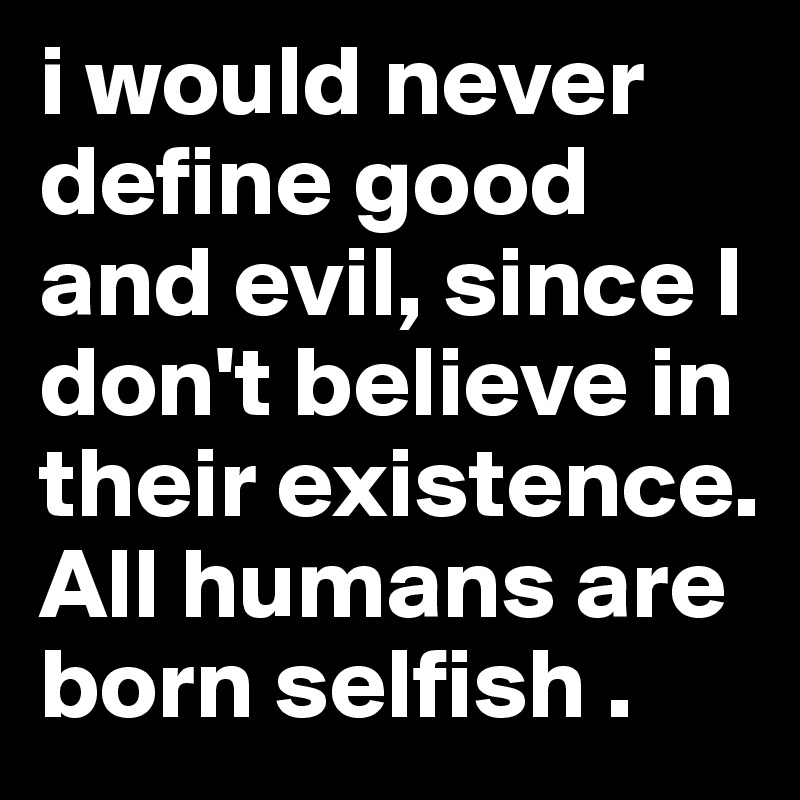 i would never define good and evil, since I don't believe in their existence. All humans are born selfish .