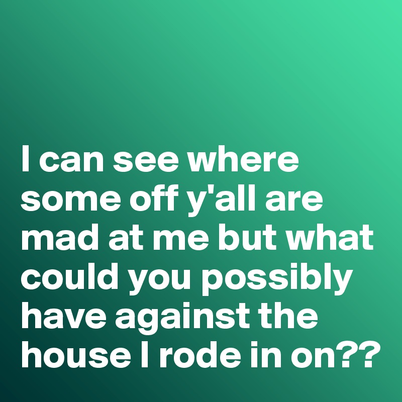 


I can see where some off y'all are mad at me but what could you possibly have against the house I rode in on??