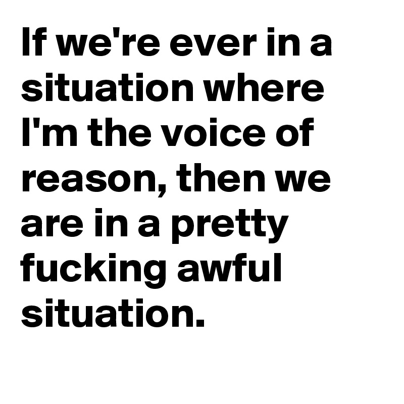 If we're ever in a situation where I'm the voice of reason, then we are in a pretty fucking awful situation. 
