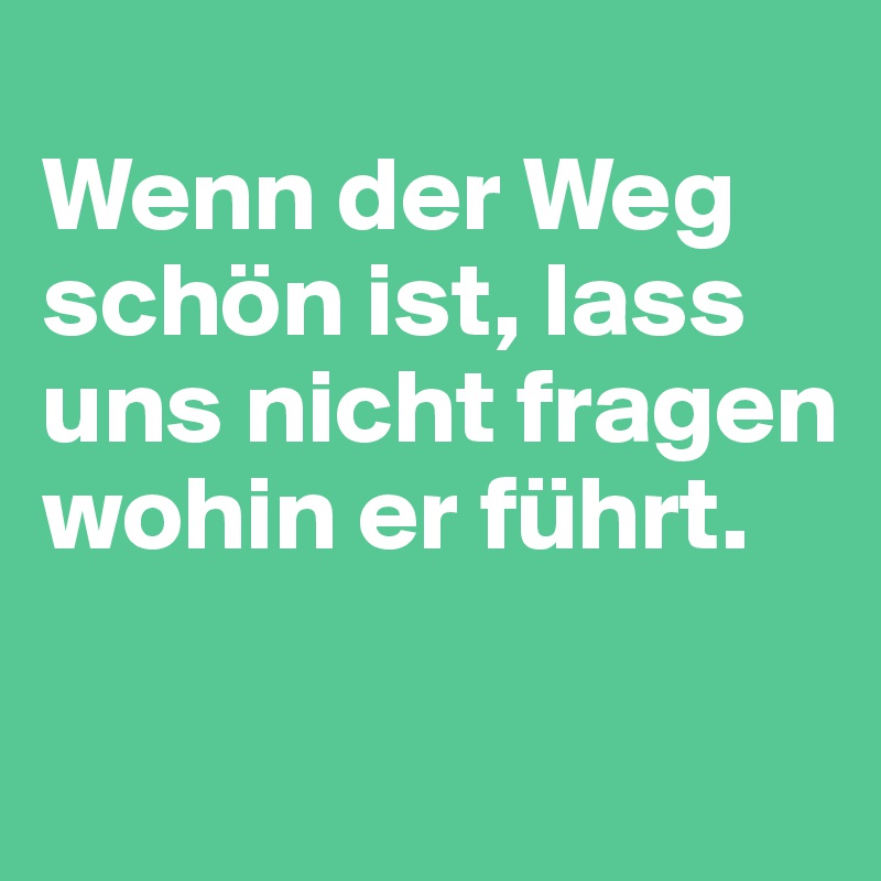 
Wenn der Weg schön ist, lass uns nicht fragen wohin er führt.

