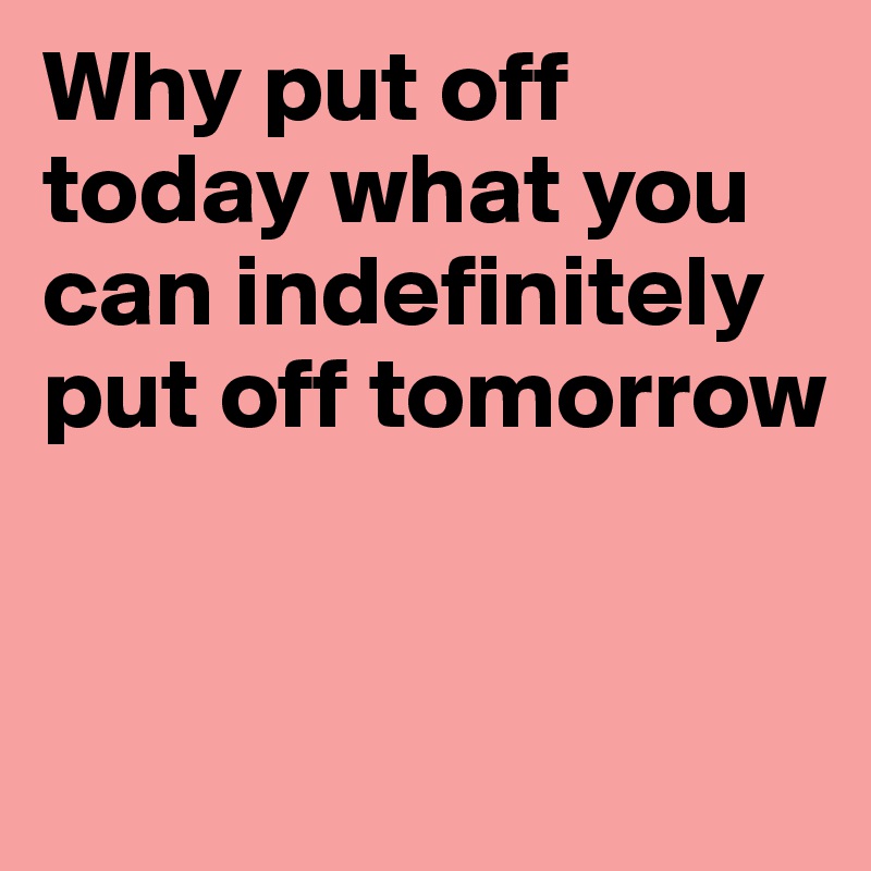 Why put off today what you can indefinitely put off tomorrow


