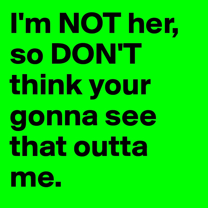I'm NOT her, so DON'T think your gonna see that outta me. 