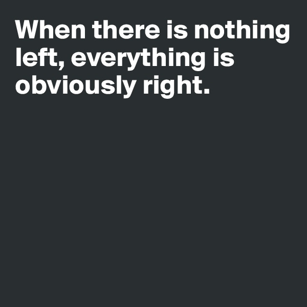 When there is nothing left, everything is obviously right.





