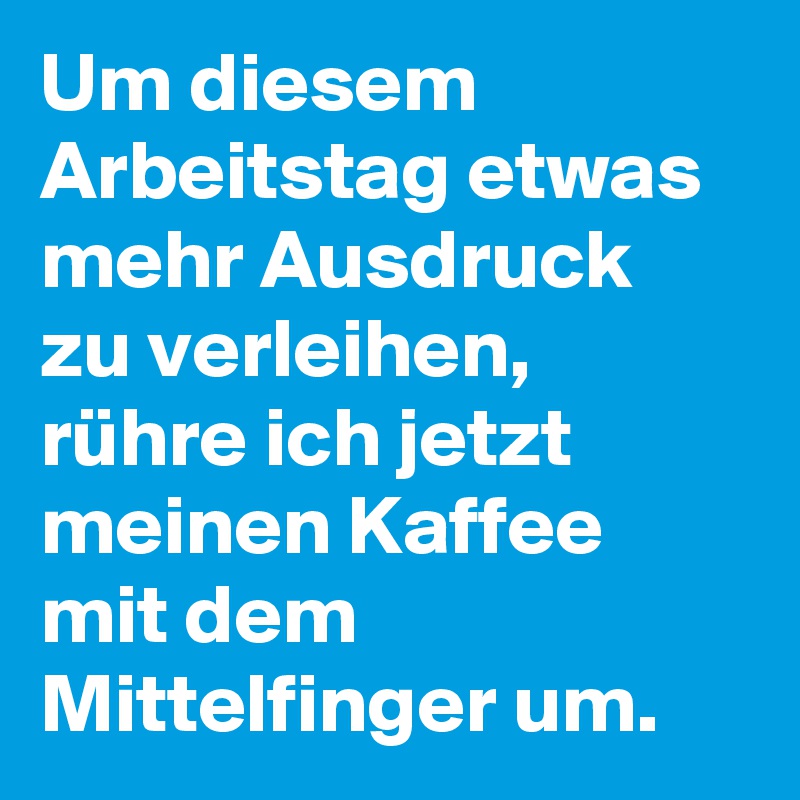 Um diesem Arbeitstag etwas mehr Ausdruck zu verleihen, rühre ich jetzt meinen Kaffee mit dem Mittelfinger um.