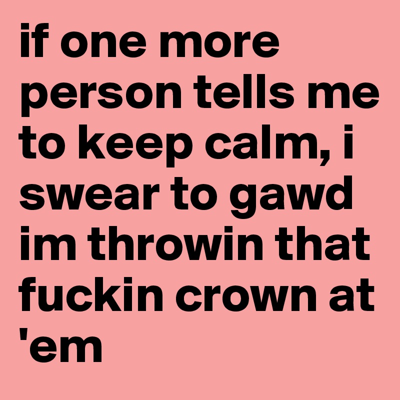 if one more person tells me to keep calm, i swear to gawd im throwin that fuckin crown at 'em