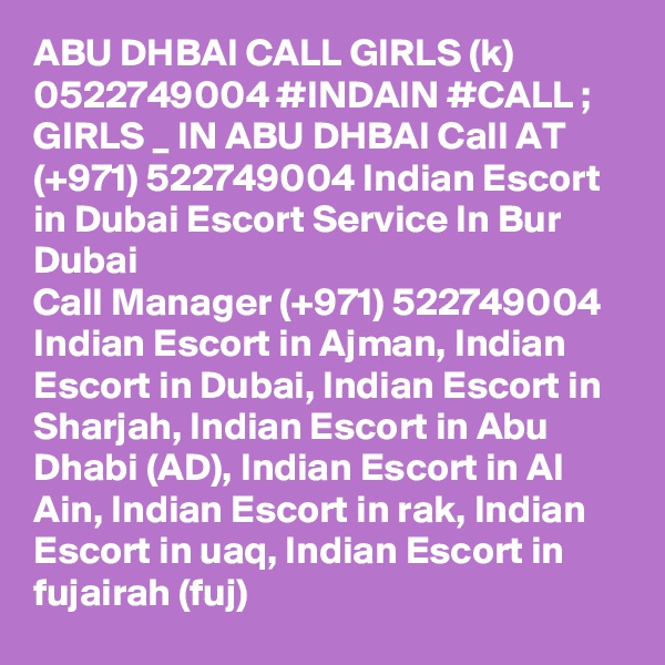 ABU DHBAI CALL GIRLS (k) 0522749004 #INDAIN #CALL ; GIRLS _ IN ABU DHBAI Call AT (+971) 522749004 Indian Escort in Dubai Escort Service In Bur Dubai
Call Manager (+971) 522749004 Indian Escort in Ajman, Indian Escort in Dubai, Indian Escort in Sharjah, Indian Escort in Abu Dhabi (AD), Indian Escort in Al Ain, Indian Escort in rak, Indian Escort in uaq, Indian Escort in fujairah (fuj) 
