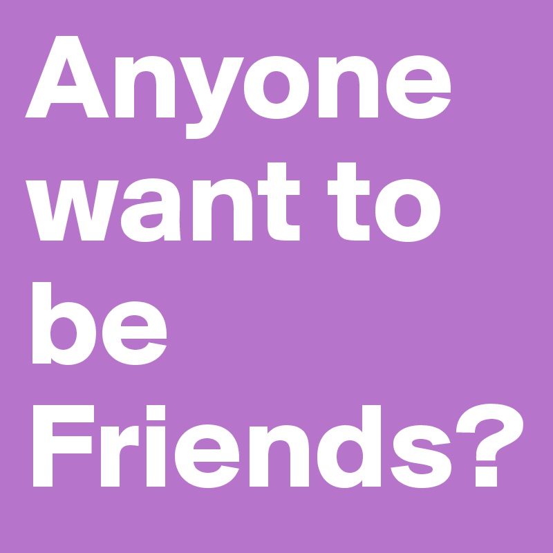 Anyone want to be Friends?