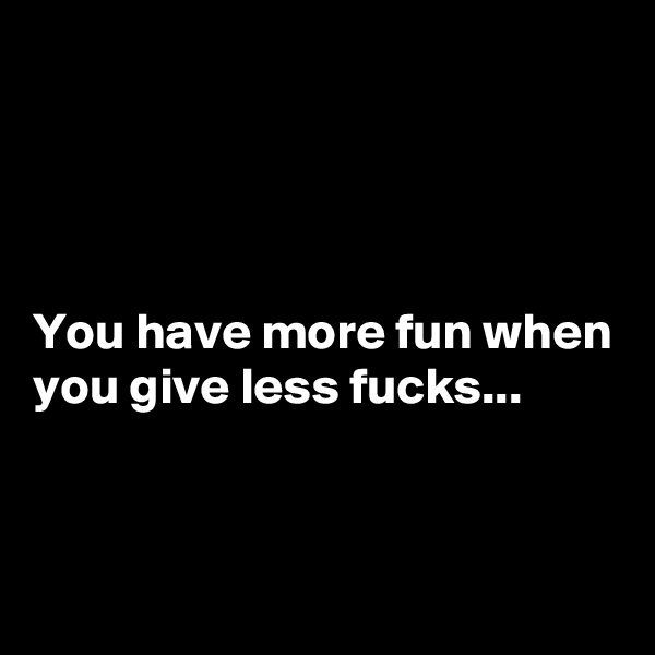 




You have more fun when you give less fucks...


