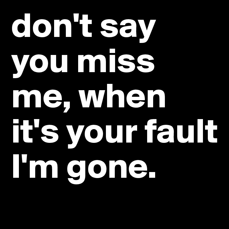 don't say you miss me, when it's your fault I'm gone. 