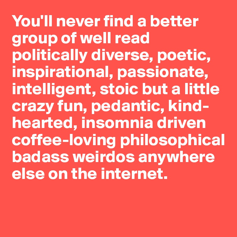 You'll never find a better group of well read politically diverse, poetic,
inspirational, passionate, intelligent, stoic but a little crazy fun, pedantic, kind-hearted, insomnia driven coffee-loving philosophical
badass weirdos anywhere else on the internet.

