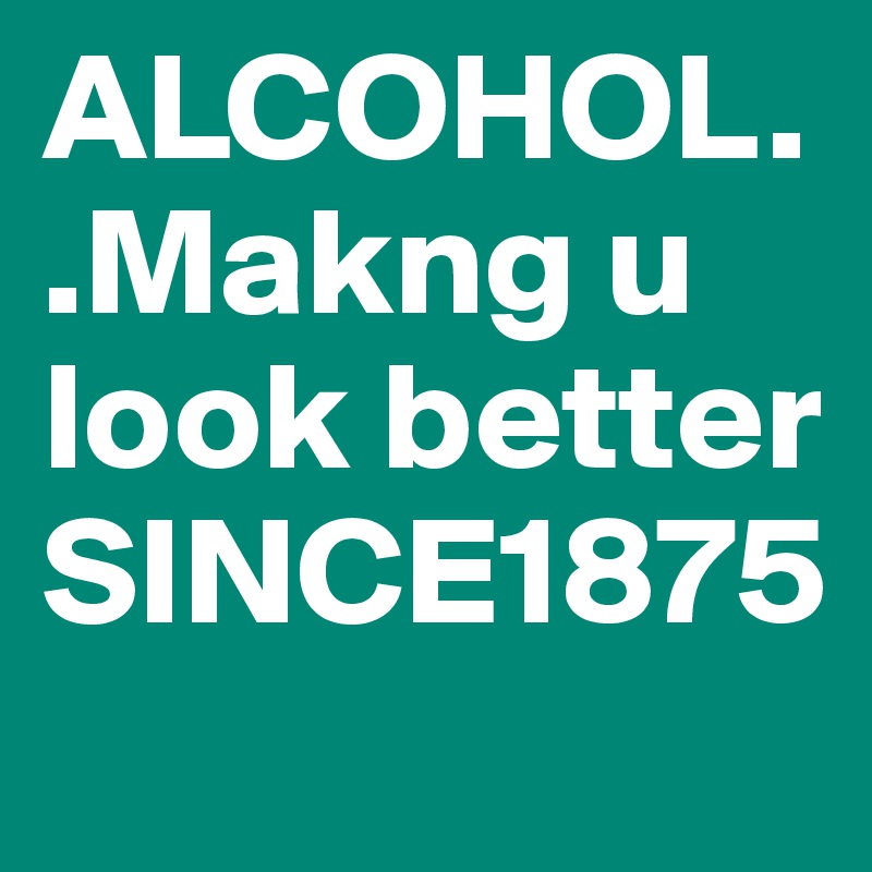 ALCOHOL..Makng u look better SINCE1875 