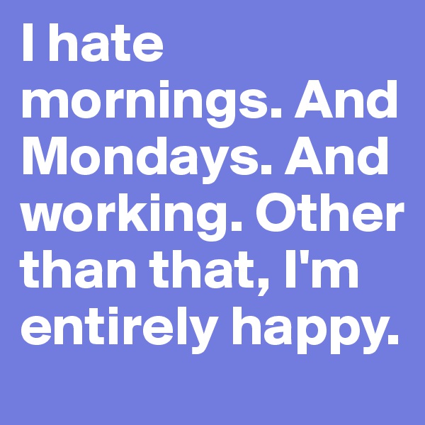 I hate mornings. And Mondays. And working. Other than that, I'm entirely happy.
