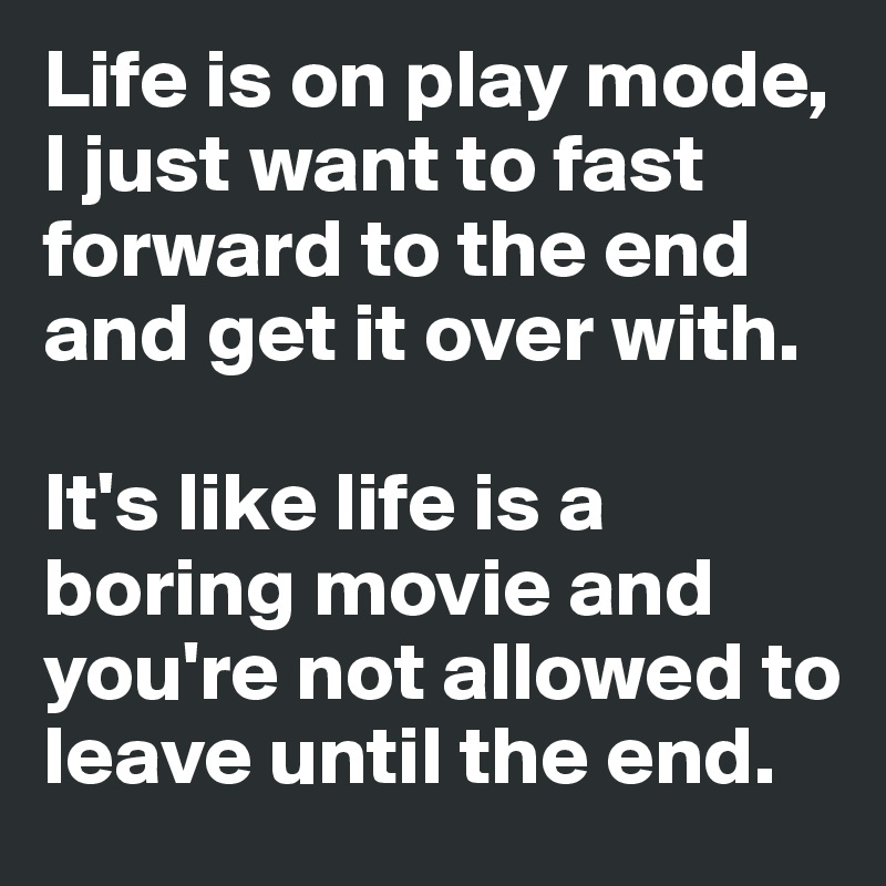 Life is on play mode, I just want to fast forward to the end and get it over with.

It's like life is a boring movie and you're not allowed to leave until the end. 