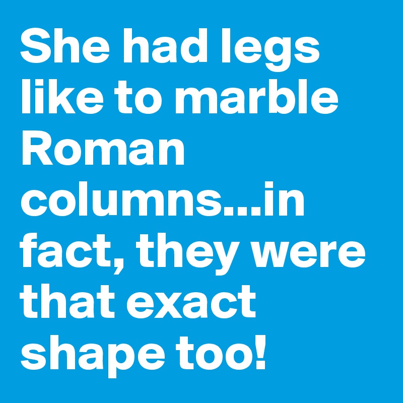 She had legs like to marble Roman columns...in fact, they were that exact shape too!