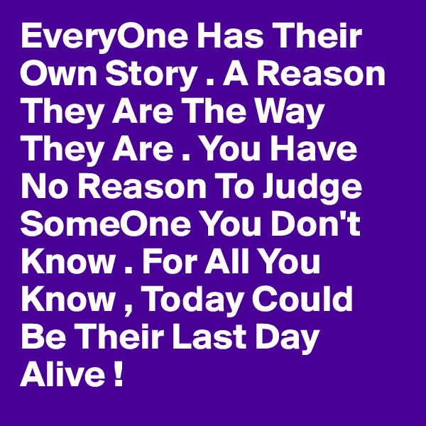 EveryOne Has Their Own Story . A Reason They Are The Way They Are . You Have No Reason To Judge SomeOne You Don't Know . For All You Know , Today Could Be Their Last Day Alive !