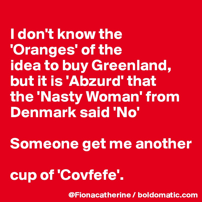 
I don't know the 'Oranges' of the
idea to buy Greenland,
but it is 'Abzurd' that
the 'Nasty Woman' from
Denmark said 'No'

Someone get me another

cup of 'Covfefe'.