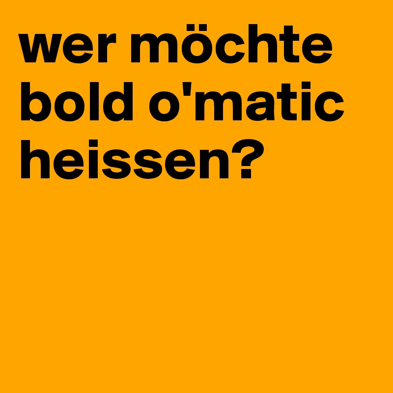 wer möchte
bold o'matic
heissen?


