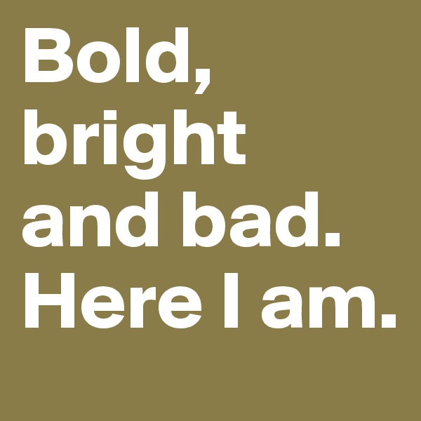 Bold, bright and bad. Here I am.