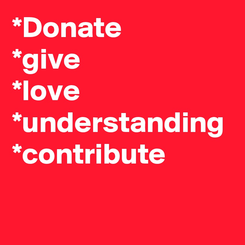 *Donate
*give
*love
*understanding
*contribute