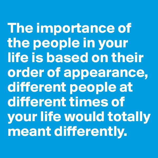 
The importance of the people in your life is based on their order of appearance, different people at different times of your life would totally meant differently.