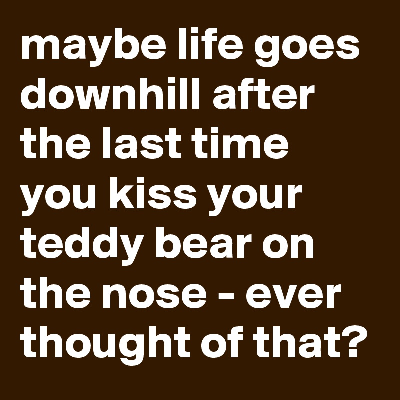 maybe life goes  downhill after the last time you kiss your teddy bear on the nose - ever thought of that?
