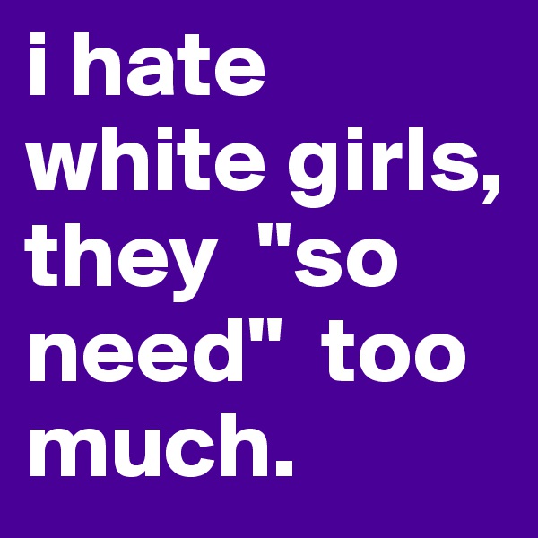 i hate white girls, they  "so need"  too much.