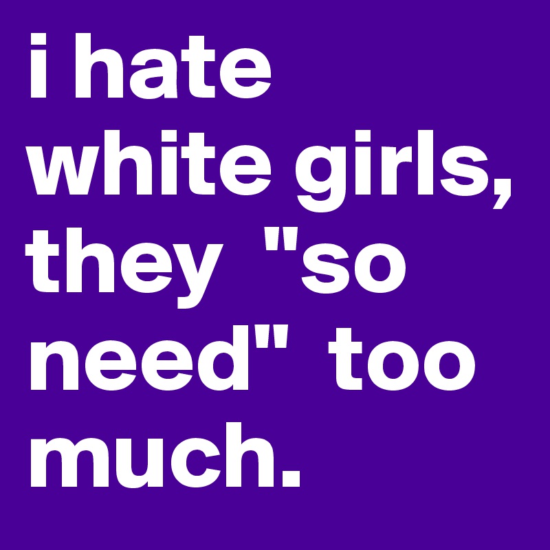 i hate white girls, they  "so need"  too much.