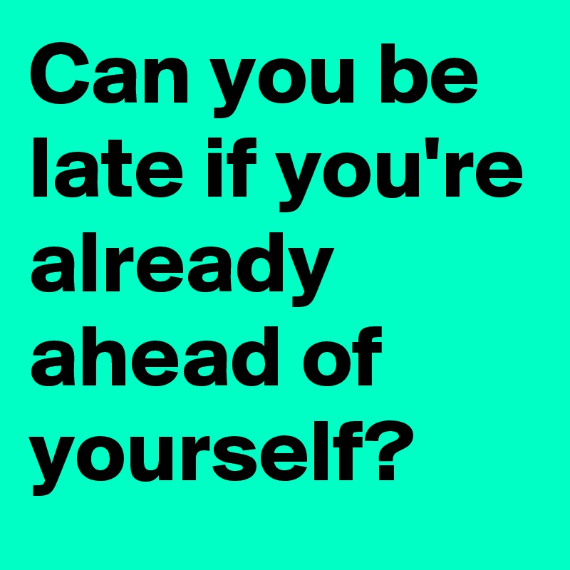 Can you be late if you're already ahead of yourself? 