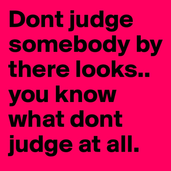 Dont judge somebody by there looks.. you know what dont judge at all.	