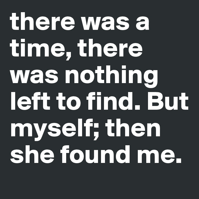 there was a time, there was nothing left to find. But myself; then she found me.