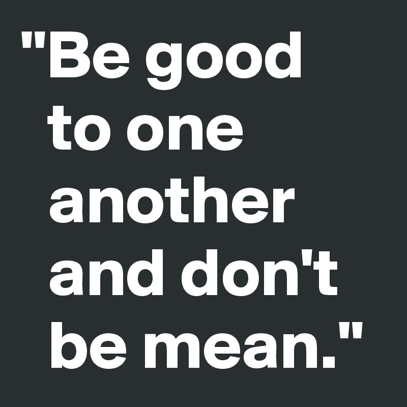"Be good
  to one 
  another
  and don't  
  be mean."
