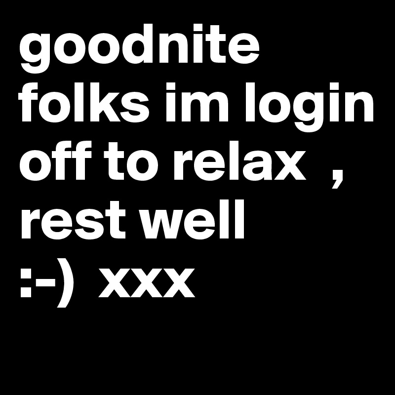 goodnite  folks im login off to relax  ,
rest well
:-)  xxx