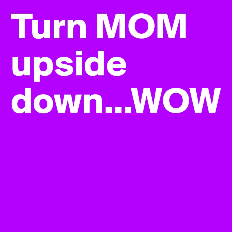 Turn MOM upside down...WOW

