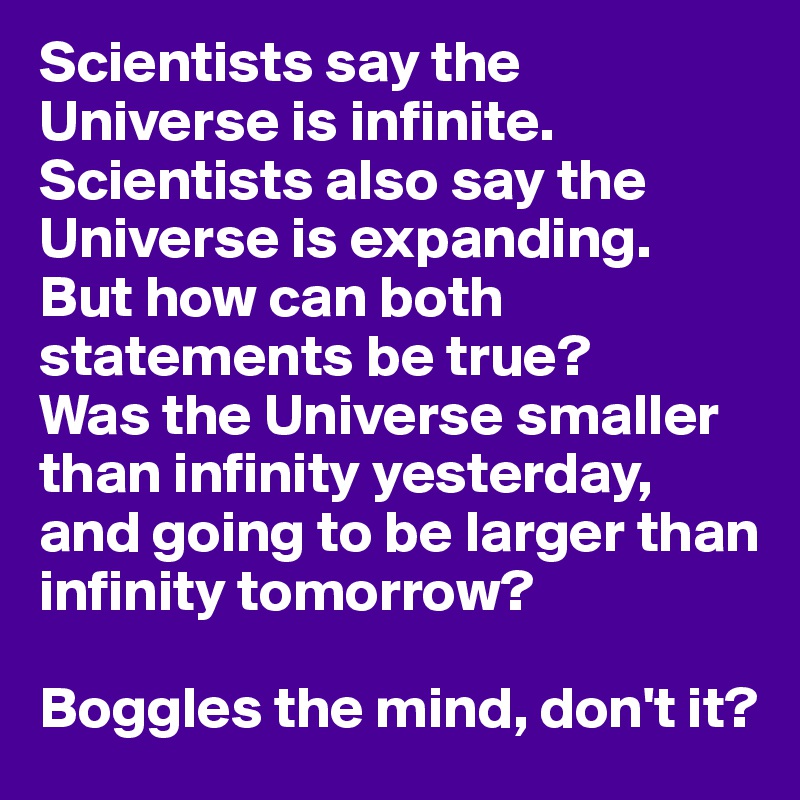 Scientists say the Universe is infinite.
Scientists also say the Universe is expanding.
But how can both statements be true?
Was the Universe smaller than infinity yesterday, and going to be larger than infinity tomorrow?

Boggles the mind, don't it?