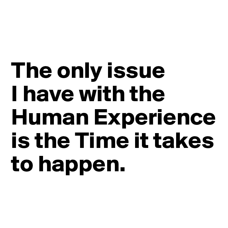 

The only issue 
I have with the Human Experience is the Time it takes to happen.
