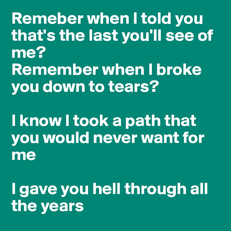 Remeber when I told you that's the last you'll see of me?
Remember when I broke you down to tears?

I know I took a path that you would never want for me

I gave you hell through all the years