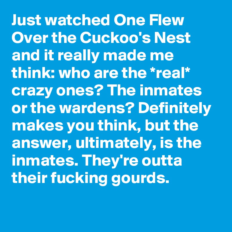 Just watched One Flew Over the Cuckoo's Nest and it really made me think: who are the *real* crazy ones? The inmates or the wardens? Definitely makes you think, but the answer, ultimately, is the inmates. They're outta their fucking gourds.
