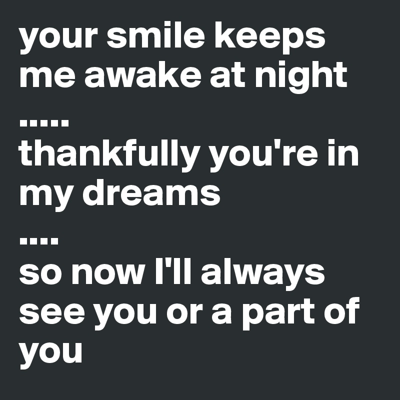 your smile keeps me awake at night
.....
thankfully you're in my dreams
....
so now I'll always see you or a part of you