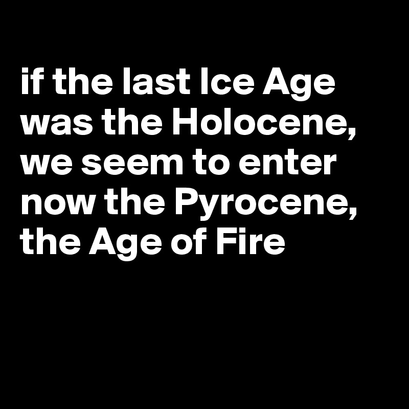 
if the last Ice Age was the Holocene, we seem to enter now the Pyrocene, the Age of Fire


