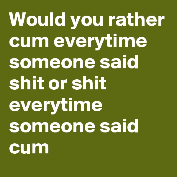 Would you rather cum everytime someone said shit or shit everytime someone said cum
