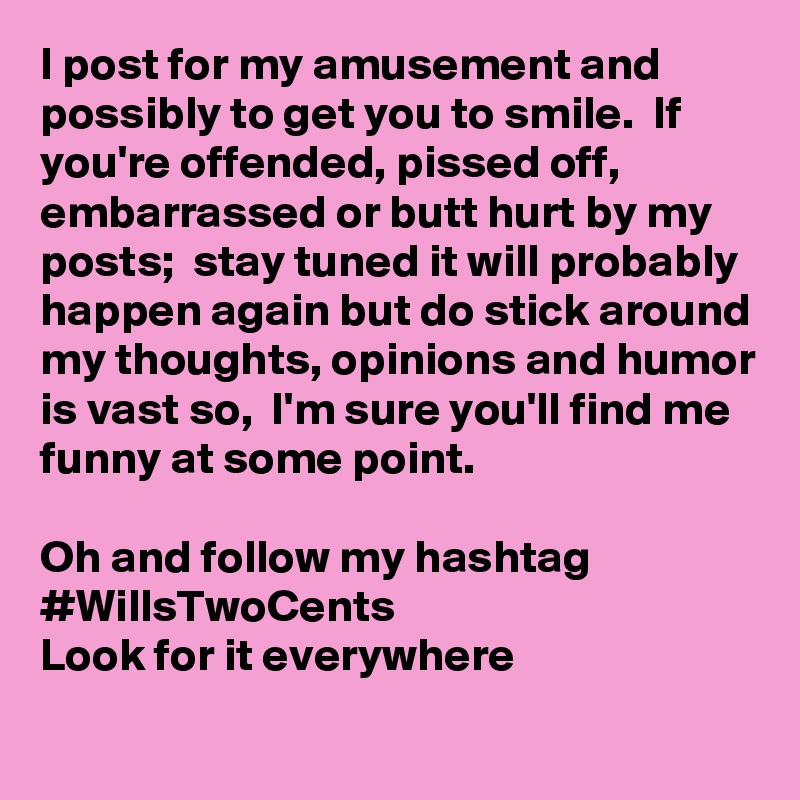 I post for my amusement and possibly to get you to smile.  If you're offended, pissed off, embarrassed or butt hurt by my posts;  stay tuned it will probably happen again but do stick around my thoughts, opinions and humor is vast so,  I'm sure you'll find me funny at some point.

Oh and follow my hashtag 
#WillsTwoCents 
Look for it everywhere
