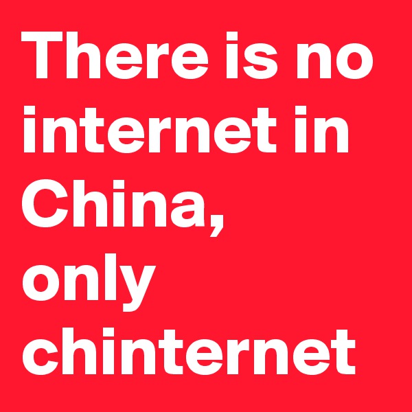 There is no internet in China, 
only chinternet