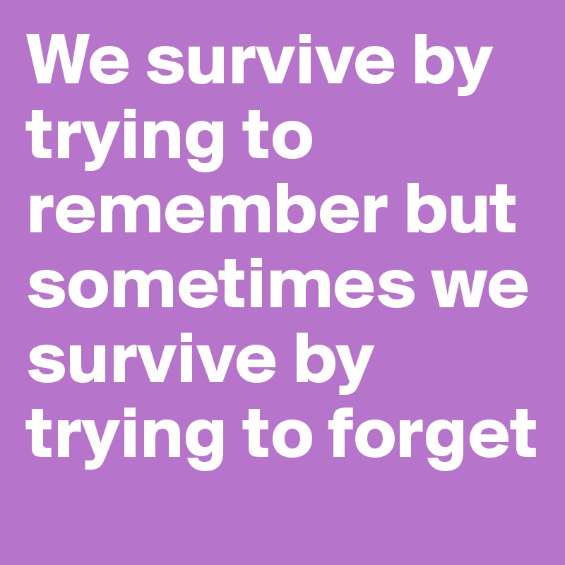 We survive by trying to remember but sometimes we survive by trying to forget 