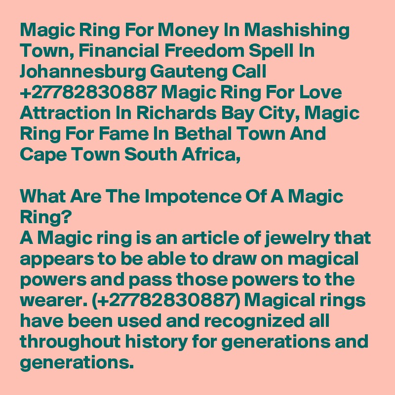 Magic Ring For Money In Mashishing Town, Financial Freedom Spell In Johannesburg Gauteng Call  +27782830887 Magic Ring For Love Attraction In Richards Bay City, Magic Ring For Fame In Bethal Town And Cape Town South Africa,

What Are The Impotence Of A Magic Ring?
A Magic ring is an article of jewelry that appears to be able to draw on magical powers and pass those powers to the wearer. (+27782830887) Magical rings have been used and recognized all throughout history for generations and generations.