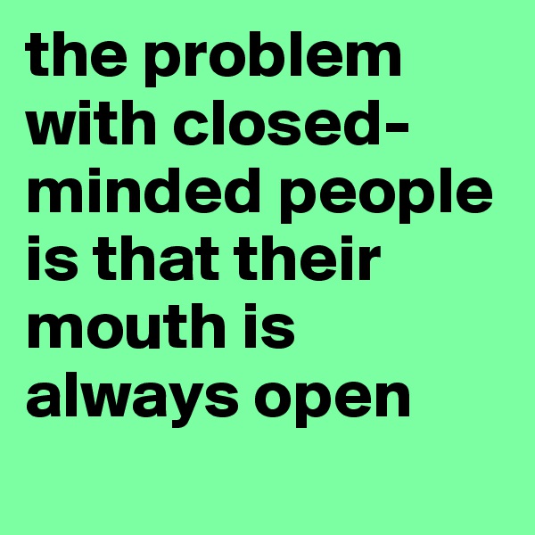 the problem with closed-minded people is that their mouth is always open
