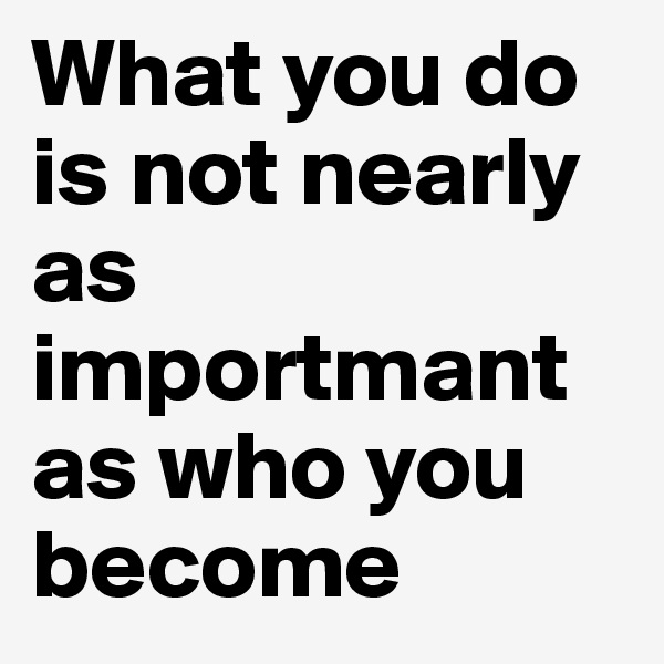 What you do is not nearly as importmant as who you become