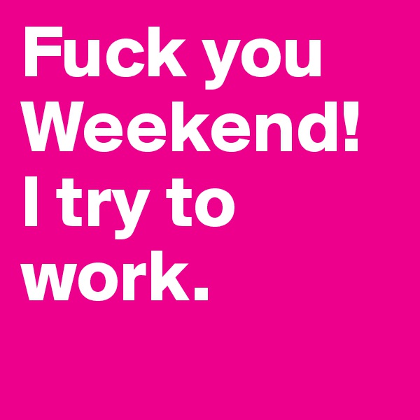 Fuck you Weekend!
I try to work.
