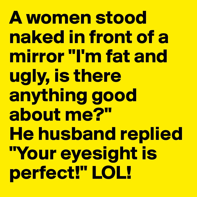 A women stood naked in front of a mirror "I'm fat and ugly, is there anything good about me?"
He husband replied "Your eyesight is perfect!" LOL!
